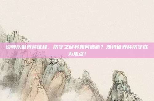 沙特队世界杯征程，防守之谜将如何破解？沙特世界杯防守成为焦点！