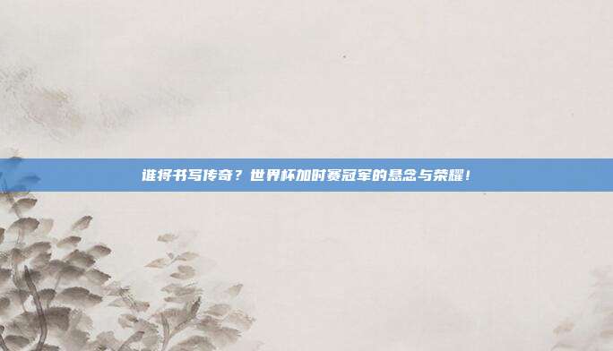 谁将书写传奇？世界杯加时赛冠军的悬念与荣耀！