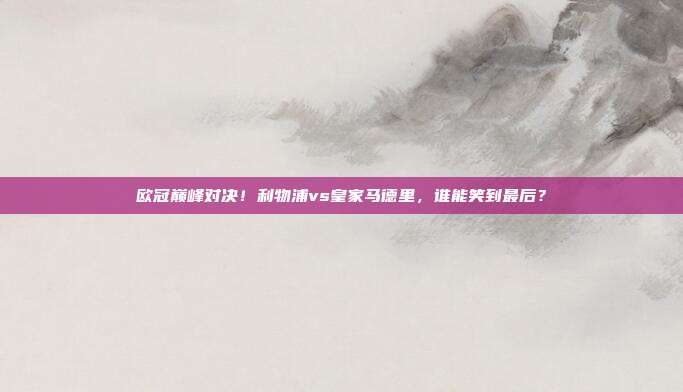 欧冠巅峰对决！利物浦vs皇家马德里，谁能笑到最后？