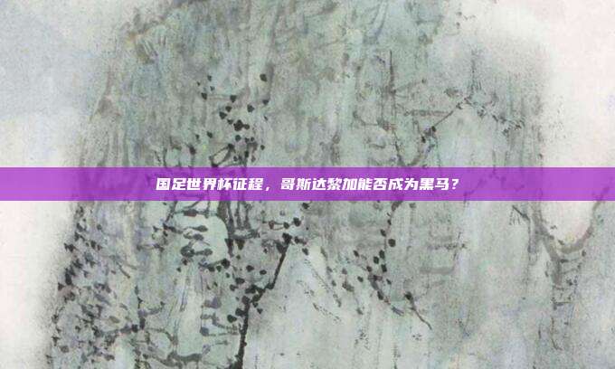 国足世界杯征程，哥斯达黎加能否成为黑马？
