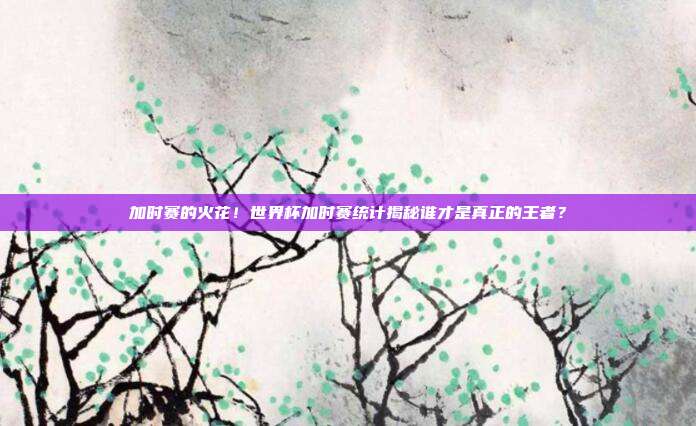 加时赛的火花！世界杯加时赛统计揭秘谁才是真正的王者？