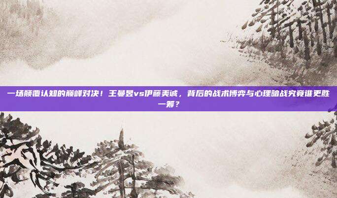一场颠覆认知的巅峰对决！王曼昱vs伊藤美诚，背后的战术博弈与心理暗战究竟谁更胜一筹？