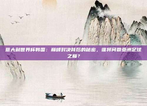 意大利世界杯韩国：巅峰对决背后的秘密，谁将问鼎亚洲足球之巅？