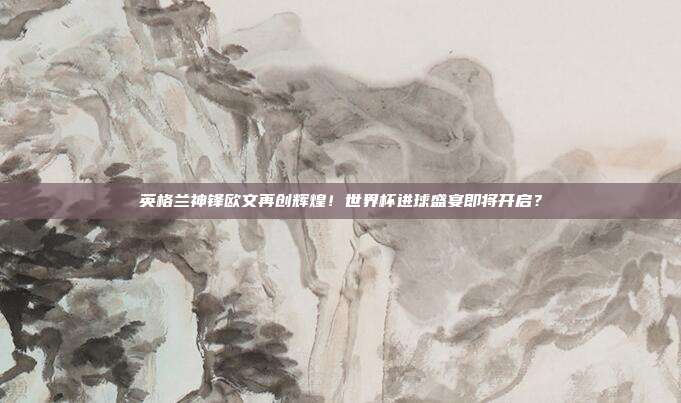 英格兰神锋欧文再创辉煌！世界杯进球盛宴即将开启？