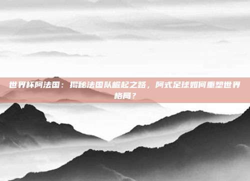 世界杯阿法国：揭秘法国队崛起之路，阿式足球如何重塑世界格局？