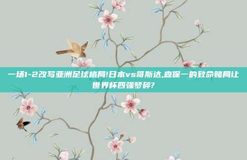 一场1-2改写亚洲足球格局!日本vs哥斯达,森保一的致命赌局让世界杯四强梦碎?