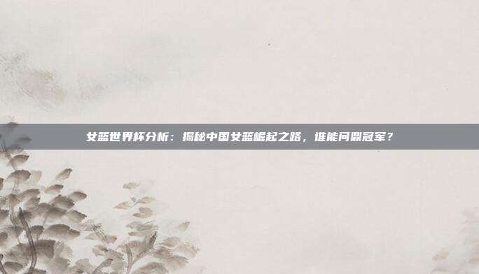女篮世界杯分析：揭秘中国女篮崛起之路，谁能问鼎冠军？