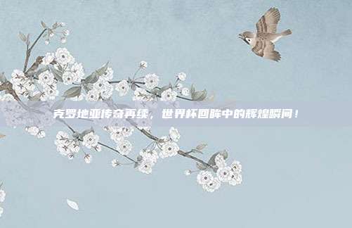 克罗地亚传奇再续，世界杯回眸中的辉煌瞬间！