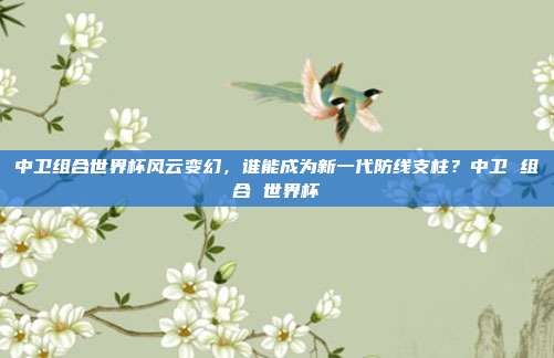 中卫组合世界杯风云变幻，谁能成为新一代防线支柱？中卫 组合 世界杯
