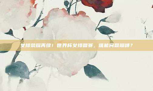 女排荣耀再续！世界杯女排复赛，谁能问鼎巅峰？