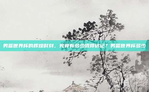 男篮世界杯的辉煌时刻，究竟有多少值得铭记？男篮世界杯多少