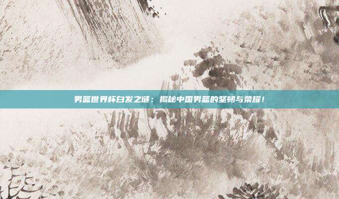 男篮世界杯白发之谜：揭秘中国男篮的坚韧与荣耀！