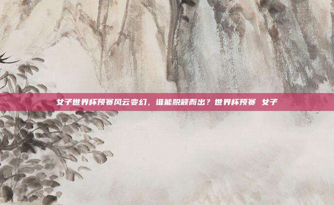 女子世界杯预赛风云变幻，谁能脱颖而出？世界杯预赛 女子