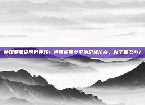 她用美丽征服世界杯！世界杯美女李的足球传奇，你了解多少？