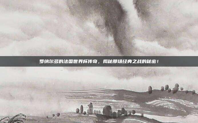 罗纳尔多的法国世界杯传奇，揭秘那场经典之战的秘密！