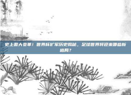 史上最大变革！世界杯扩军历史揭秘，足球世界将迎来哪些新格局？