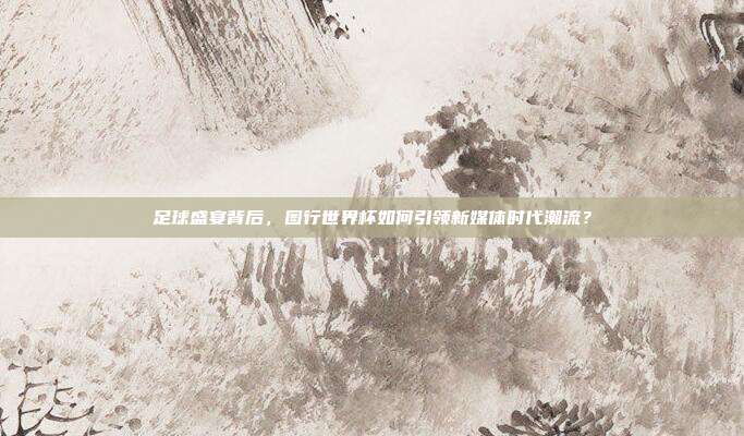 足球盛宴背后，图行世界杯如何引领新媒体时代潮流？