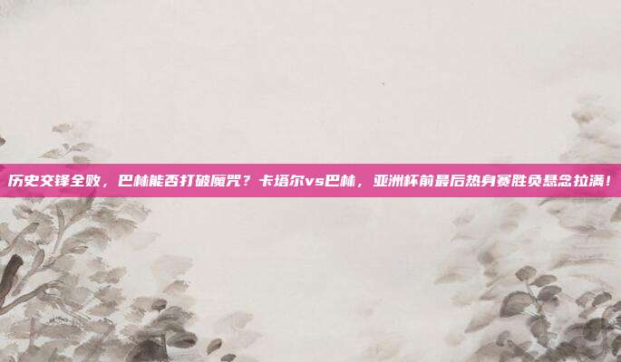 历史交锋全败，巴林能否打破魔咒？卡塔尔vs巴林，亚洲杯前最后热身赛胜负悬念拉满！