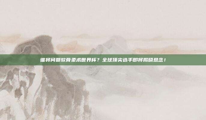 谁将问鼎软骨柔术世界杯？全球顶尖选手即将揭晓悬念！