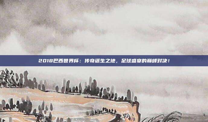 2018巴西世界杯：传奇诞生之地，足球盛宴的巅峰对决！