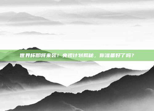 世界杯即将来袭！央视计划揭秘，你准备好了吗？