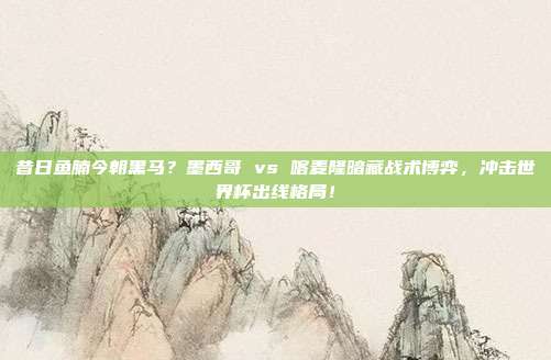 昔日鱼腩今朝黑马？墨西哥 vs 喀麦隆暗藏战术博弈，冲击世界杯出线格局！