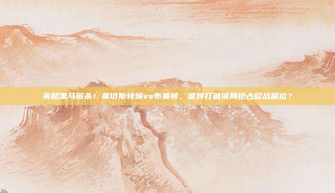 英超黑马厮杀！莱切斯特城vs布莱顿，谁将打破僵局抢占欧战席位？