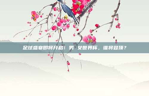 足球盛宴即将开启！男 女世界杯，谁将登顶？