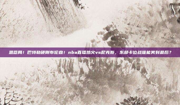 恩怨局！巴特勒硬刚布伦森！nba直播热火vs尼克斯，东部卡位战谁能笑到最后？