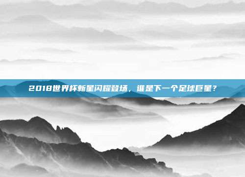 2018世界杯新星闪耀登场，谁是下一个足球巨星？