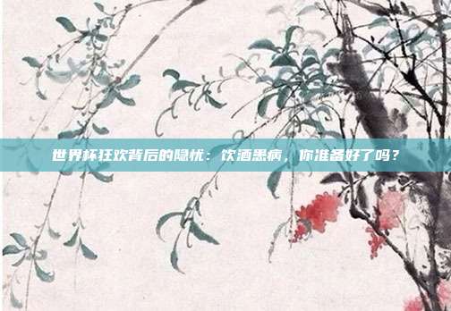 世界杯狂欢背后的隐忧：饮酒患病，你准备好了吗？