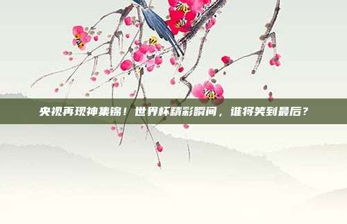 央视再现神集锦！世界杯精彩瞬间，谁将笑到最后？