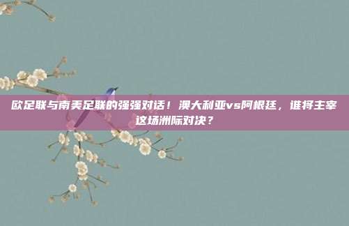欧足联与南美足联的强强对话！澳大利亚vs阿根廷，谁将主宰这场洲际对决？