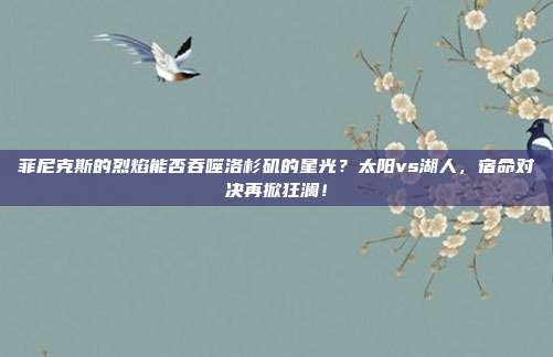 菲尼克斯的烈焰能否吞噬洛杉矶的星光？太阳vs湖人，宿命对决再掀狂澜！