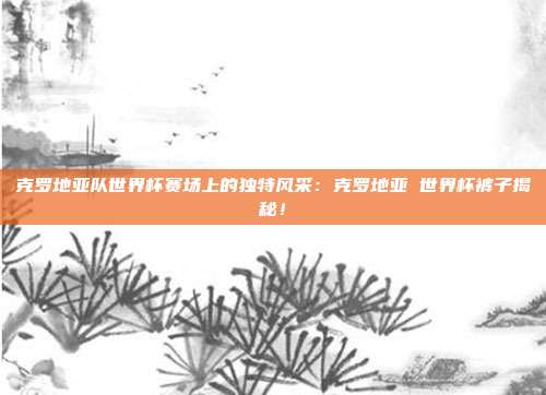 克罗地亚队世界杯赛场上的独特风采：克罗地亚 世界杯裤子揭秘！
