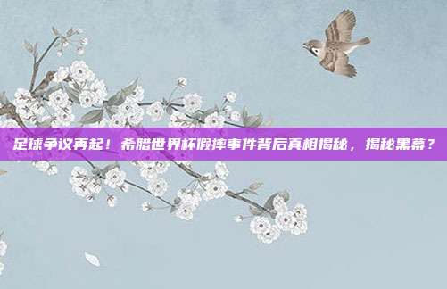 足球争议再起！希腊世界杯假摔事件背后真相揭秘，揭秘黑幕？