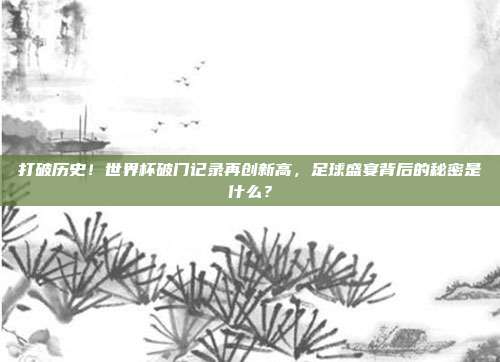 打破历史！世界杯破门记录再创新高，足球盛宴背后的秘密是什么？