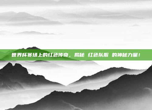 世界杯赛场上的红色传奇，揭秘 红色队服 的神秘力量！