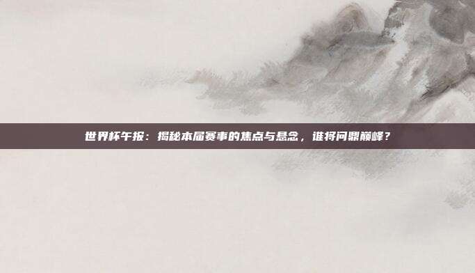 世界杯午报：揭秘本届赛事的焦点与悬念，谁将问鼎巅峰？
