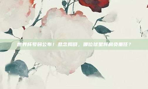 世界杯号码公布！悬念揭晓，哪位球星将肩负重任？