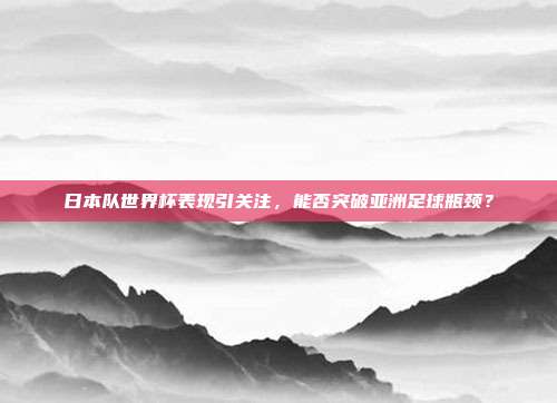 日本队世界杯表现引关注，能否突破亚洲足球瓶颈？