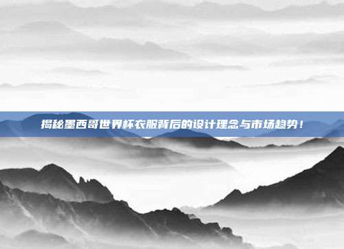 揭秘墨西哥世界杯衣服背后的设计理念与市场趋势！