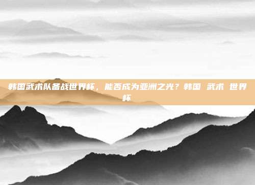 韩国武术队备战世界杯，能否成为亚洲之光？韩国 武术 世界杯
