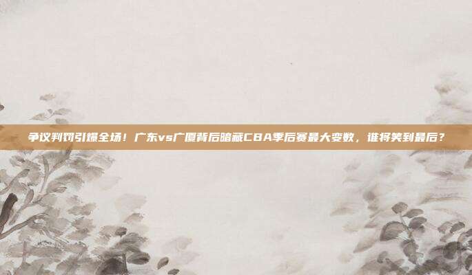 争议判罚引爆全场！广东vs广厦背后暗藏CBA季后赛最大变数，谁将笑到最后？