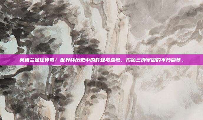 英格兰足球传奇！世界杯历史中的辉煌与遗憾，揭秘三狮军团的不朽篇章。