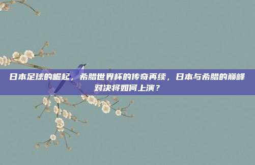 日本足球的崛起，希腊世界杯的传奇再续，日本与希腊的巅峰对决将如何上演？