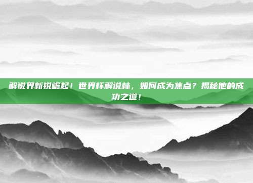 解说界新锐崛起！世界杯解说林，如何成为焦点？揭秘他的成功之道！