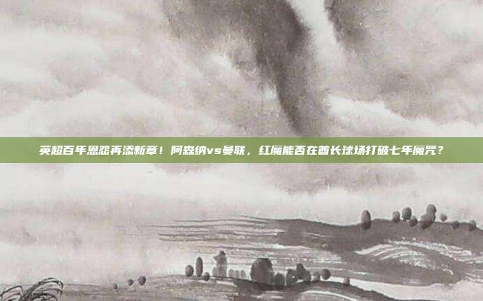 英超百年恩怨再添新章！阿森纳vs曼联，红魔能否在酋长球场打破七年魔咒？
