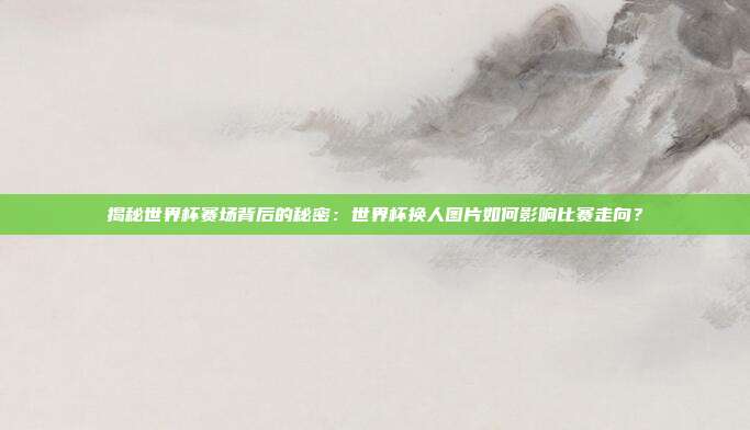 揭秘世界杯赛场背后的秘密：世界杯换人图片如何影响比赛走向？