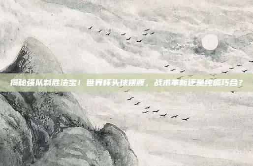 揭秘强队制胜法宝！世界杯头球摆渡，战术革新还是纯属巧合？